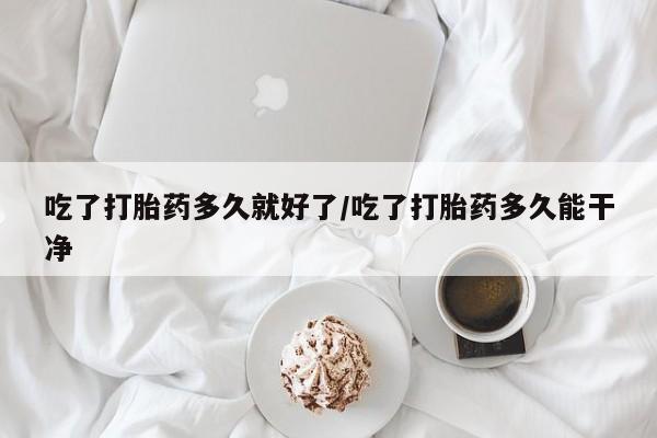 意外怀孕不想要打胎药微信购买吃了打胎药多久就好了/吃了打胎药多久能干净