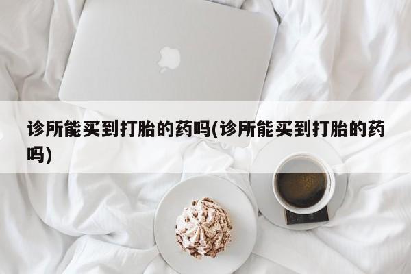 意外怀孕不想要打胎药微信购买诊所能买到打胎的药吗(诊所能买到打胎的药吗)
