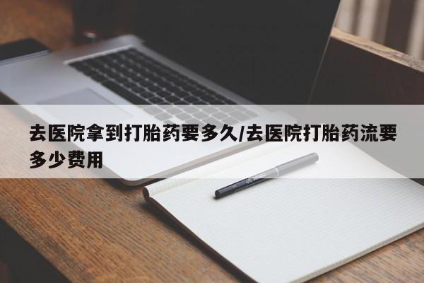 意外怀孕不想要打胎药微信购买去医院拿到打胎药要多久/去医院打胎药流要多少费用