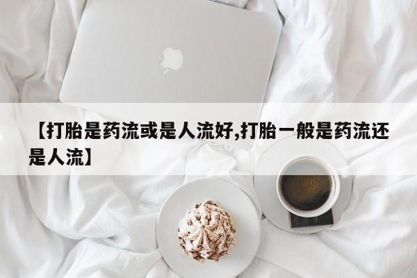 意外怀孕不想要打胎药微信购买【打胎是药流或是人流好,打胎一般是药流还是人流】