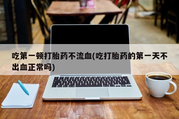 意外怀孕不想要打胎药微信购买吃第一顿打胎药不流血(吃打胎药的第一天不出血正常吗)
