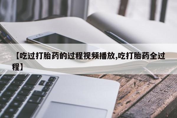 意外怀孕不想要打胎药微信购买【吃过打胎药的过程视频播放,吃打胎药全过程】