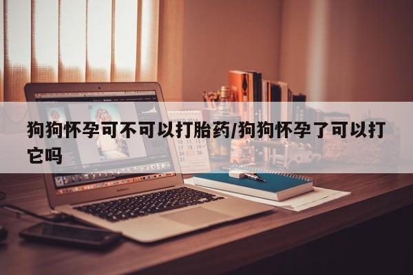 意外怀孕不想要打胎药微信购买狗狗怀孕可不可以打胎药/狗狗怀孕了可以打它吗