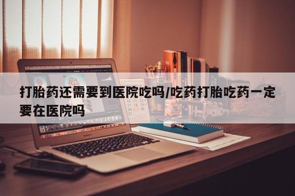 意外怀孕不想要打胎药微信购买打胎药还需要到医院吃吗/吃药打胎吃药一定要在医院吗