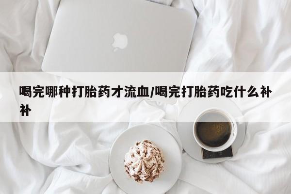 意外怀孕不想要打胎药微信购买喝完哪种打胎药才流血/喝完打胎药吃什么补补