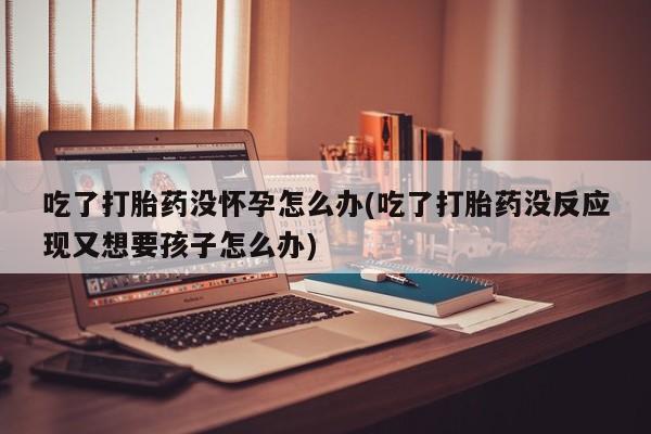 意外怀孕不想要打胎药微信购买吃了打胎药没怀孕怎么办(吃了打胎药没反应现又想要孩子怎么办)