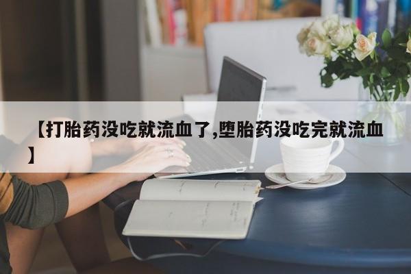意外怀孕不想要打胎药微信购买【打胎药没吃就流血了,堕胎药没吃完就流血】