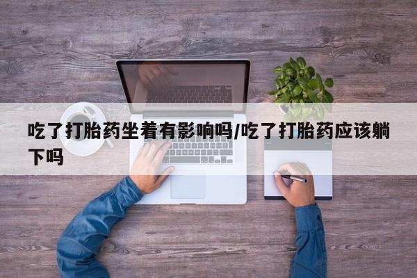 意外怀孕不想要打胎药微信购买吃了打胎药坐着有影响吗/吃了打胎药应该躺下吗