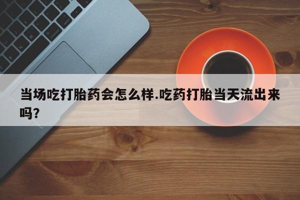 意外怀孕不想要打胎药微信购买当场吃打胎药会怎么样.吃药打胎当天流出来吗？