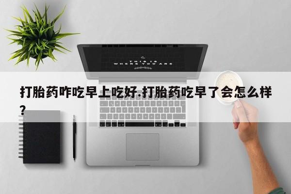 意外怀孕不想要打胎药微信购买打胎药咋吃早上吃好.打胎药吃早了会怎么样？