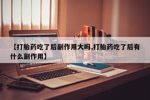 意外怀孕不想要打胎药微信购买【打胎药吃了后副作用大吗,打胎药吃了后有什么副作用】