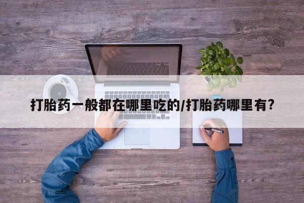 意外怀孕不想要打胎药微信购买打胎药一般都在哪里吃的/打胎药哪里有?