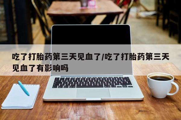 意外怀孕不想要打胎药微信购买吃了打胎药第三天见血了/吃了打胎药第三天见血了有影响吗