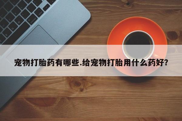 意外怀孕不想要打胎药微信购买宠物打胎药有哪些.给宠物打胎用什么药好？