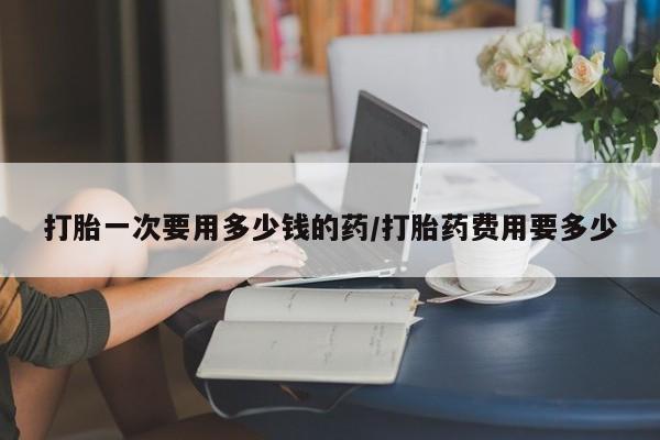 意外怀孕不想要打胎药微信购买打胎一次要用多少钱的药/打胎药费用要多少