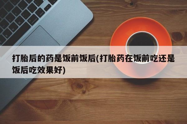 意外怀孕不想要打胎药微信购买打胎后的药是饭前饭后(打胎药在饭前吃还是饭后吃效果好)