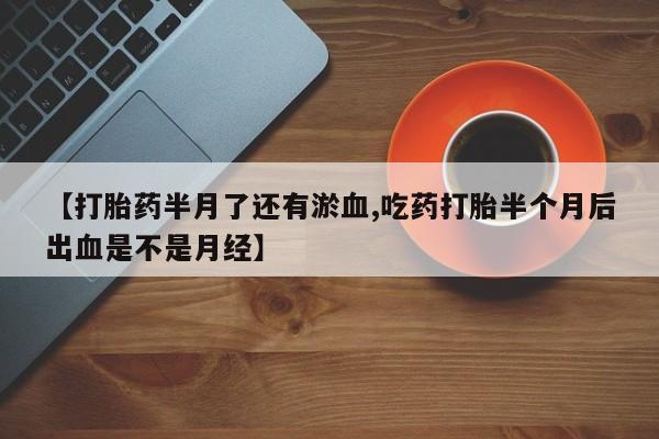 意外怀孕不想要打胎药微信购买【打胎药半月了还有淤血,吃药打胎半个月后出血是不是月经】