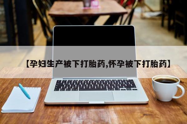 意外怀孕不想要打胎药微信购买【孕妇生产被下打胎药,怀孕被下打胎药】