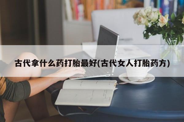 意外怀孕不想要打胎药微信购买古代拿什么药打胎最好(古代女人打胎药方)