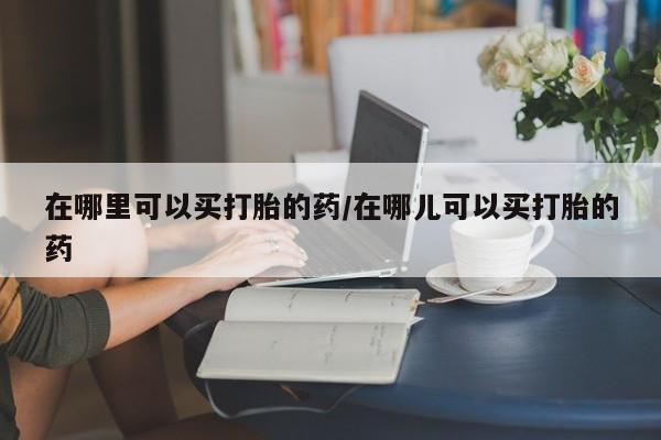 意外怀孕不想要打胎药微信购买在哪里可以买打胎的药/在哪儿可以买打胎的药