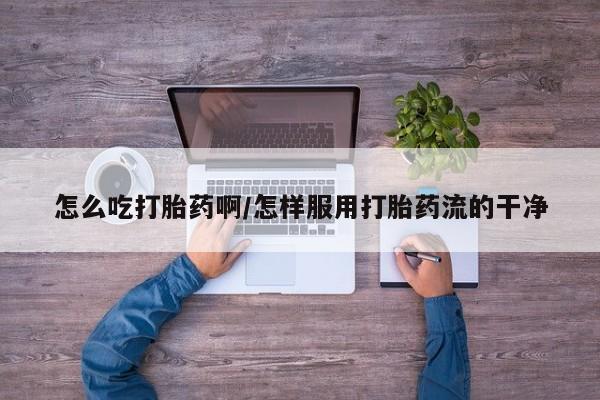 意外怀孕不想要打胎药微信购买怎么吃打胎药啊/怎样服用打胎药流的干净
