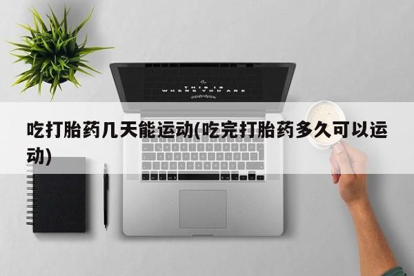 意外怀孕不想要打胎药微信购买吃打胎药几天能运动(吃完打胎药多久可以运动)