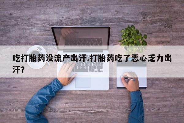 意外怀孕不想要打胎药微信购买吃打胎药没流产出汗.打胎药吃了恶心乏力出汗？