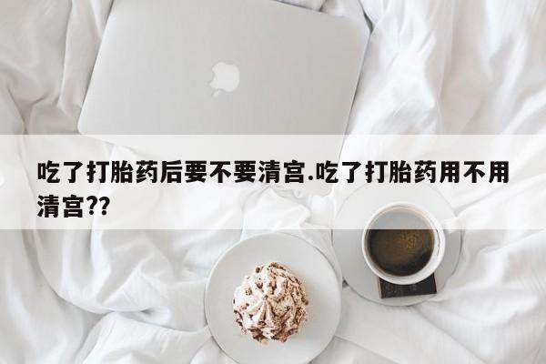 意外怀孕不想要打胎药微信购买吃了打胎药后要不要清宫.吃了打胎药用不用清宫?？