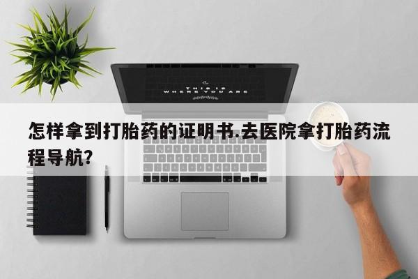 意外怀孕不想要打胎药微信购买怎样拿到打胎药的证明书.去医院拿打胎药流程导航？