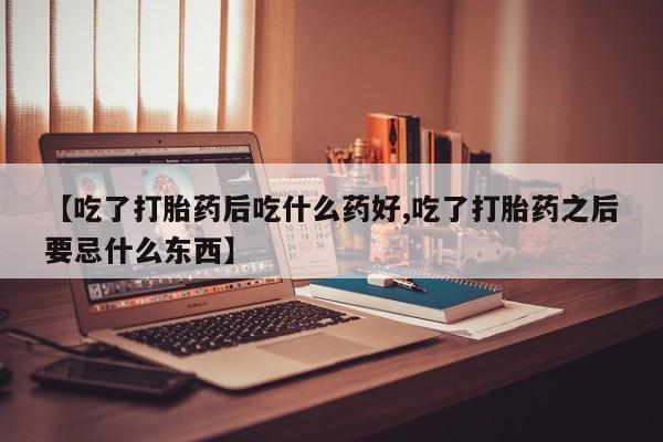 意外怀孕不想要打胎药微信购买【吃了打胎药后吃什么药好,吃了打胎药之后要忌什么东西】