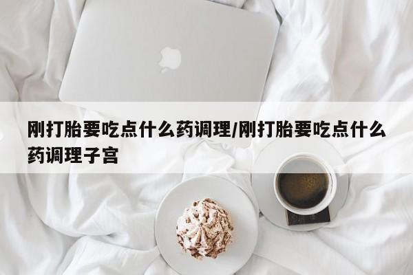 意外怀孕不想要打胎药微信购买刚打胎要吃点什么药调理/刚打胎要吃点什么药调理子宫