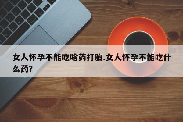 意外怀孕不想要打胎药微信购买女人怀孕不能吃啥药打胎.女人怀孕不能吃什么药？