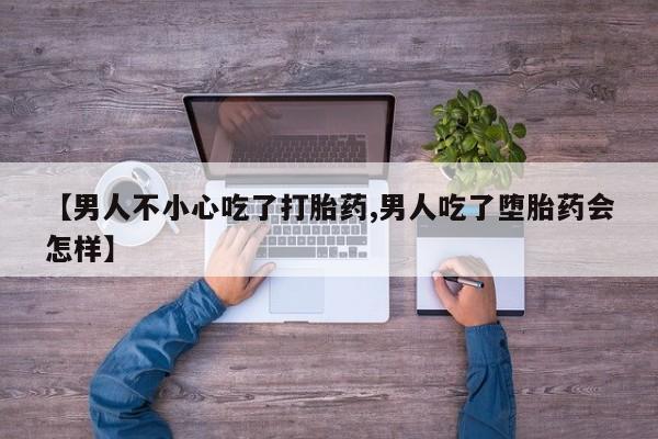 意外怀孕不想要打胎药微信购买【男人不小心吃了打胎药,男人吃了堕胎药会怎样】