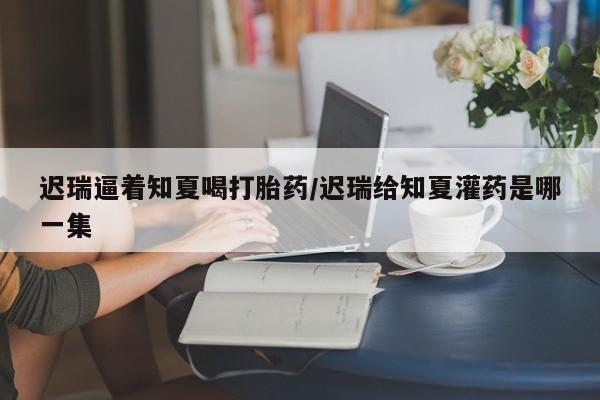 意外怀孕不想要打胎药微信购买迟瑞逼着知夏喝打胎药/迟瑞给知夏灌药是哪一集
