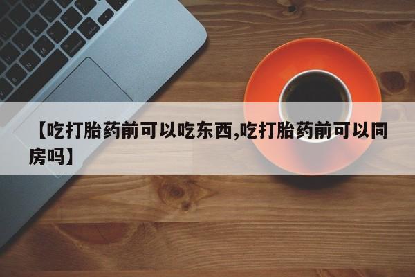 意外怀孕不想要打胎药微信购买【吃打胎药前可以吃东西,吃打胎药前可以同房吗】