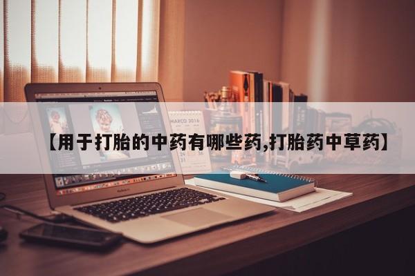 意外怀孕不想要打胎药微信购买【用于打胎的中药有哪些药,打胎药中草药】