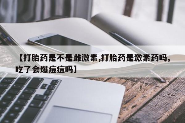 意外怀孕不想要打胎药微信购买【打胎药是不是雌激素,打胎药是激素药吗,吃了会爆痘痘吗】