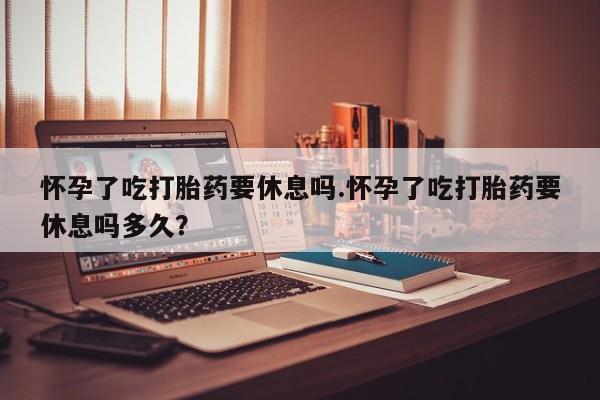 意外怀孕不想要打胎药微信购买怀孕了吃打胎药要休息吗.怀孕了吃打胎药要休息吗多久？