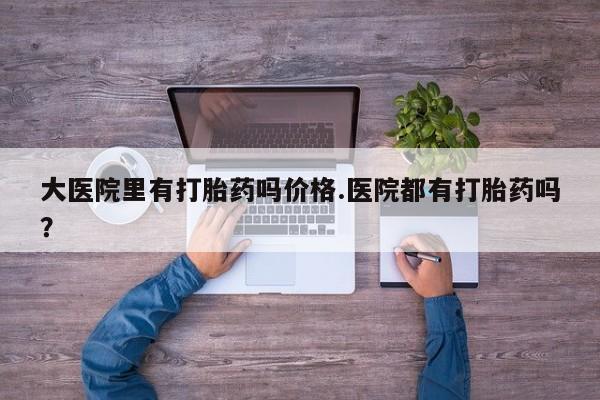 意外怀孕不想要打胎药微信购买大医院里有打胎药吗价格.医院都有打胎药吗？