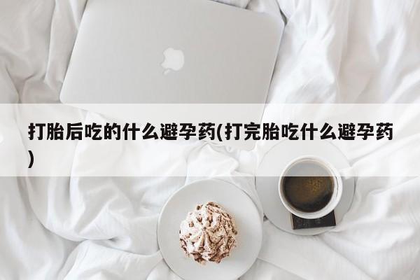 意外怀孕不想要打胎药微信购买打胎后吃的什么避孕药(打完胎吃什么避孕药)