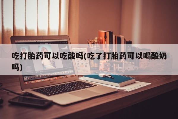 意外怀孕不想要打胎药微信购买吃打胎药可以吃酸吗(吃了打胎药可以喝酸奶吗)