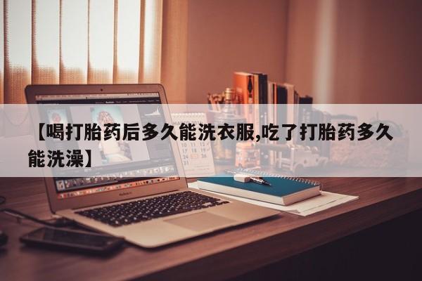 意外怀孕不想要打胎药微信购买【喝打胎药后多久能洗衣服,吃了打胎药多久能洗澡】