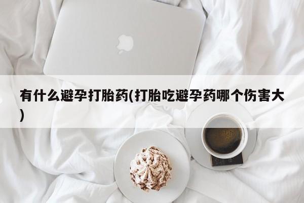 意外怀孕不想要打胎药微信购买有什么避孕打胎药(打胎吃避孕药哪个伤害大)