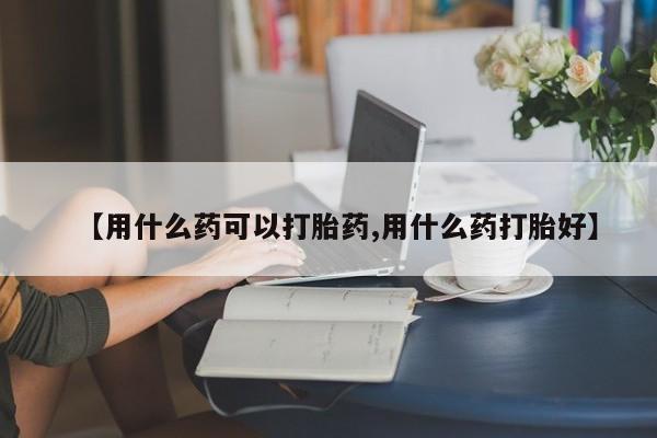 意外怀孕不想要打胎药微信购买【用什么药可以打胎药,用什么药打胎好】