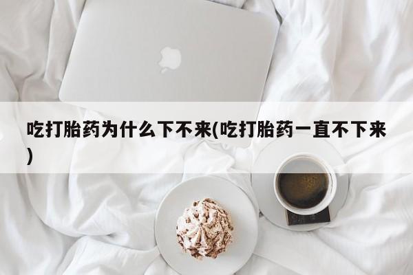 意外怀孕不想要打胎药微信购买吃打胎药为什么下不来(吃打胎药一直不下来)