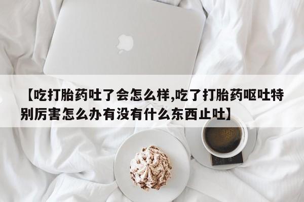意外怀孕不想要打胎药微信购买【吃打胎药吐了会怎么样,吃了打胎药呕吐特别厉害怎么办有没有什么东西止吐】