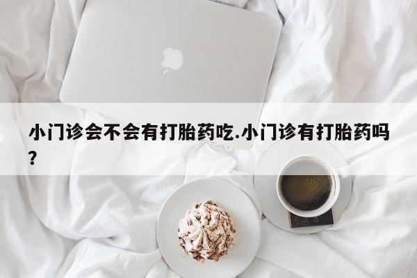 意外怀孕不想要打胎药微信购买小门诊会不会有打胎药吃.小门诊有打胎药吗？