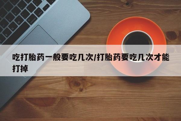 意外怀孕不想要打胎药微信购买吃打胎药一般要吃几次/打胎药要吃几次才能打掉
