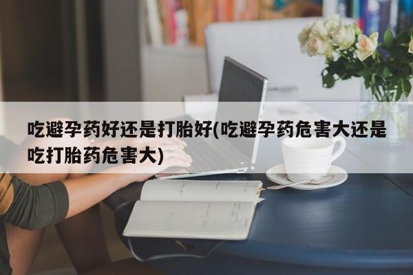意外怀孕不想要打胎药微信购买吃避孕药好还是打胎好(吃避孕药危害大还是吃打胎药危害大)