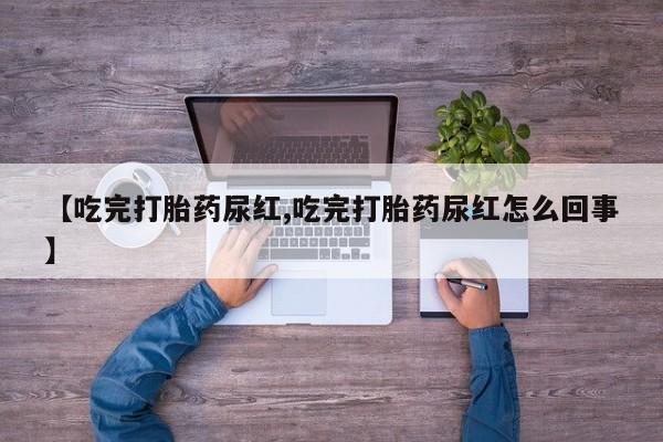 意外怀孕不想要打胎药微信购买【吃完打胎药尿红,吃完打胎药尿红怎么回事】